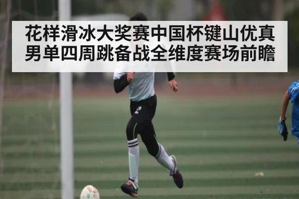 花样滑冰大奖赛中国杯键山优真男单四周跳备战全维度赛场前瞻（kaiyun）